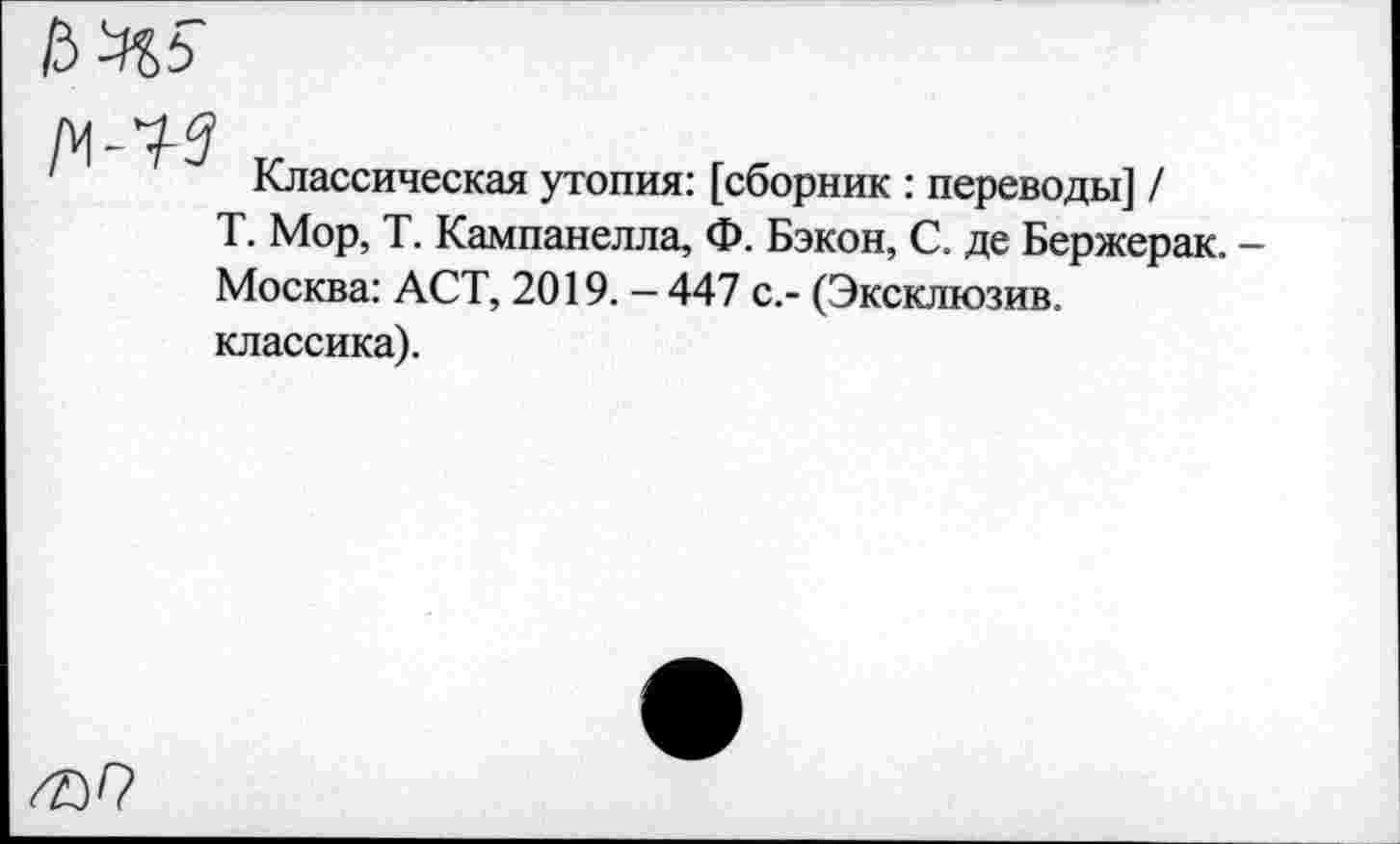 ﻿№5
w-i-g
Классическая утопия: [сборник : переводы] /
Т. Мор, Т. Кампанелла, Ф. Бэкон, С. де Бержерак. -Москва: ACT, 2019. — 447 с.- (Эксклюзив.
классика).
^9